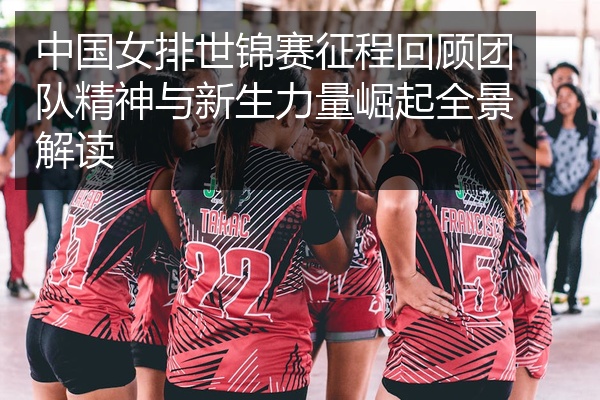 中国女排世锦赛征程回顾团队精神与新生力量崛起全景解读