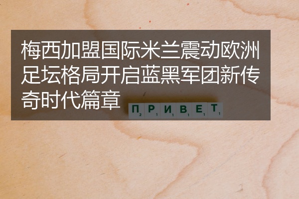 梅西加盟国际米兰震动欧洲足坛格局开启蓝黑军团新传奇时代篇章