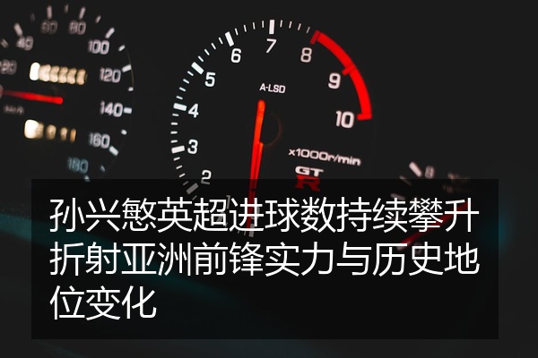 孙兴慜英超进球数持续攀升折射亚洲前锋实力与历史地位变化