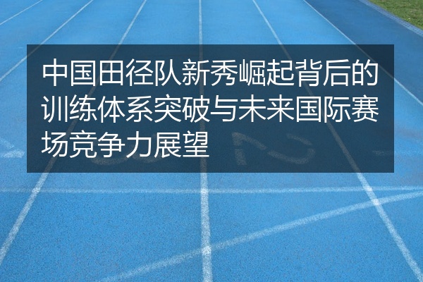 中国田径队新秀崛起背后的训练体系突破与未来国际赛场竞争力展望